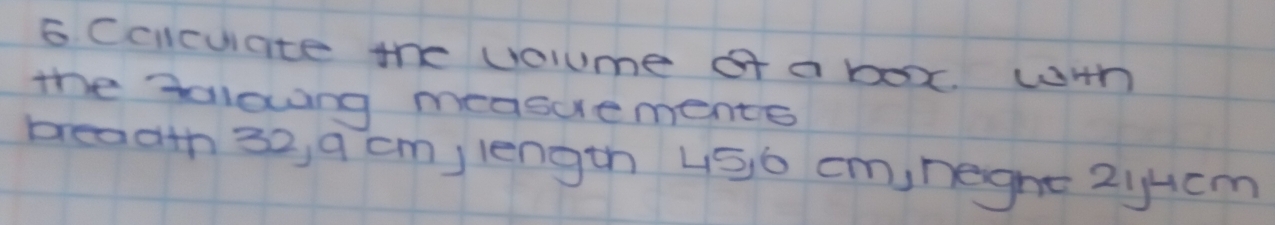 Ccicuiate the volume of a boxx. wHh 
the tollowing measuements 
breadth 32, 9 cm,length 450 cm,neght 2iHcm