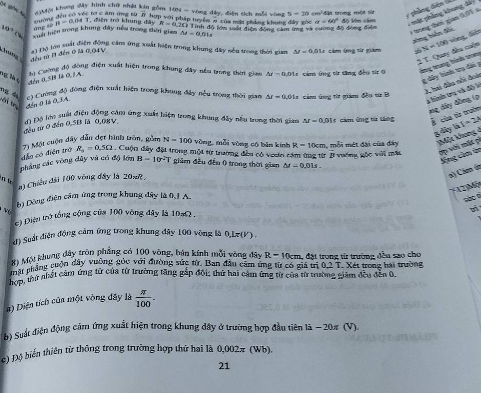 gốc t 6)Một khung đây hình chữ nhật kín gồm 10N= vòng dây, diện tích mỗi vòng S=20cm^2 đặt trong một từ
y phẳng diện tể
trường đều có véc tơ c âm ứng từ overline B hợp với pháp tuyến π của mặt phẳng khung đây gốc alpha =60°
*  mặt phẳng khung dá
0 trong thời gian 0,01 s
10^3 xuất hiện trong khung đây nếu trong thời gian △ I=0,01s Tính độ lớn suất điện động cảm ứng và cường độ đồng điện độ lớm cảm
ứng tử B=0.04T điện trở khung dây R=0.2Omega
sòng biến đời.
  
C       đều từ B đến 0 là 0,04V cảm ímg từ giám N=100 vòng, diệo
) Độ lớn suất điện động cảm ứng xuất hiện trong khung đây nếu trong thời gian △ t=0.01s
2 T. Quay đều cuộn
ng là o đến 0,5B là 0,1A. b) Cường độ dòng điện xuất hiện trong khung đây nếu trong thời gian △ t=0,01s cảm ứng từ tăng đều từ 0 ứng trung bình trong
g dây hình trụ dài g
ng d
2, hai đầu nổi đoài
a hình trụ và độ k
tới tr đến 0 là 0,3A. c) Cường độ dòng điện xuất hiện trong khung đây nếu trong thời gian △ I=0,01s cảm ứng từ giàm đều từ B
ng dây đồng (p
d) Độ lớn suất điện động cảm ứng xuất hiện trong khung dây nếu trong thời gian △ I=0,01s cảm ứng từ tăng B của từ trườn
đều tử 0 đến 0,5B là 0,08V
g dây là I=2A
dẫn có điện trở 7) Một cuộn dây dẫn đẹt hình tròn, gồm N=100 vòng, mỗi vòng có bán kính R=10cm , mỗi mét dài của đãy Một khung ở
R_o=0,5Omega. Cuộn dây đặt trong một từ trường đều có vecto cảm ứng từ overline B
Jộng cảm ứn
phẳng các vòng dây và có độ lớn B=10^(-2)T giảm đều đến 0 trong thời gian △ t=0,01s. vuống gốc với mặt ợp với mặt p
a) Câm in
n t
a) Chiều dài 100 vòng dây là 20πR.
X(2)Mộ
b) Dòng điện cảm ứng trong khung dây là 0,1 A.
sức tì
c) Điện trở tổng cộng của 100 vòng dây là 10π Omega .
tri
d) Suất điện động cảm ứng trong khung dây 100 vông là 0,1π(V) .
8) Một khung dây tròn phẳng có 100 vông, bán kính mỗi vòng đây R=10cm , đặt trong từ trường đều sao cho
phặt phẳng cuộn dây vuông góc với đường sức từ. Ban đầu cảm ứng từ có giá trị 0,2 T. Xét trong hai trường
hợp, thứ nhất cảm ứng từ của từ trường tăng gấp đôi; thứ hai cảm ứng từ của từ trường giảm đều đến 0.
a) Diện tích của một vòng dây là  π /100 .
b) Suất điện động cảm ứng xuất hiện trong khung dây ở trường hợp đầu tiên là − 20π (V).
c) Độ biến thiên từ thông trong trường hợp thứ hai là 0,002π (Wb).
21