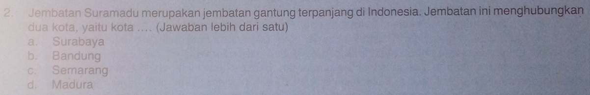 Jembatan Suramadu merupakan jembatan gantung terpanjang di Indonesia. Jembatan ini menghubungkan
dua kota, yaitu kota .... (Jawaban lebih dari satu)
a. Surabaya
b. Bandung
c. Semarang
d. Madura