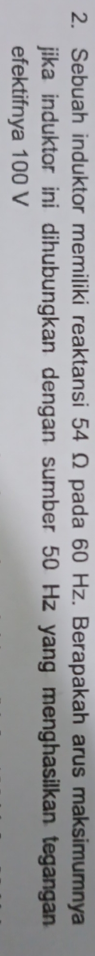 Sebuah induktor memiliki reaktansi 54 Ω pada 60 Hz. Berapakah arus maksimumnya 
jika induktor ini dihubungkan dengan sumber 50 Hz yang menghasilkan tegangan 
efektifnya 100 V