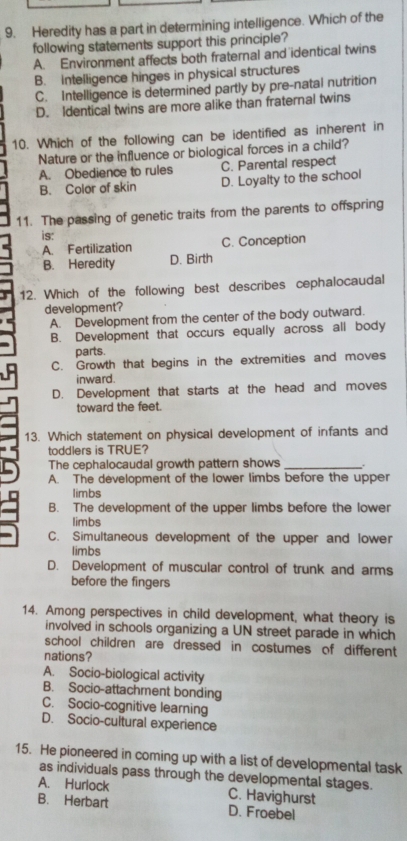 Heredity has a part in determining intelligence. Which of the
following statements support this principle?
A. Environment affects both fraternal and identical twins
B. Intelligence hinges in physical structures
C. Intelligence is determined partly by pre-natal nutrition
D. Identical twins are more alike than fraternal twins
10. Which of the following can be identified as inherent in
Nature or the influence or biological forces in a child?
A. Obedience to rules C. Parental respect
B. Color of skin D. Loyalty to the school
11. The passing of genetic traits from the parents to offspring
is:
A. Fertilization C. Conception
B. Heredity D. Birth
12. Which of the following best describes cephalocaudal
development?
A. Development from the center of the body outward.
B. Development that occurs equally across all body
parts.
C. Growth that begins in the extremities and moves
inward.
D. Development that starts at the head and moves
toward the feet.
13. Which statement on physical development of infants and
toddlers is TRUE?
The cephalocaudal growth pattern shows_
A. The development of the lower limbs before the upper
limbs
B. The development of the upper limbs before the lower
limbs
C. Simultaneous development of the upper and lower
limbs
D. Development of muscular control of trunk and arms
before the fingers
14. Among perspectives in child development, what theory is
involved in schools organizing a UN street parade in which
school children are dressed in costumes of different 
nations?
A. Socio-biological activity
B. Socio-attachment bonding
C. Socio-cognitive learning
D. Socio-cultural experience
15. He pioneered in coming up with a list of developmental task
as individuals pass through the developmental stages.
A. Hurlock C. Havighurst
B. Herbart D. Froebel