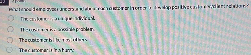 13 3 points
What should employees understand about each customer in order to develop positive customer/client relations?
The customer is a unique individual.
The customer is a possible problem.
The customer is like most others.
The customer is in a hurry.