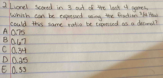 Lionel scored in 3 out of the last 4 games,
Which can be expressed using the fraction 3/4. How
could this same ratio be expressed as a decimal?
A0. 75
B0. 67
C0. 34
D0. 25
E0. 33