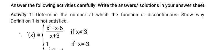 Answer the following activities carefully. Write the answers/ solutions in your answer sheet. 
Activity 1: Determine the number at which the function is discontinuous. Show why 
Definition 1 is not satisfied. 
1. f(x)=beginarrayl  (x^2+x-6)/x+3 ifx!= -3 1ifx=-3endarray.