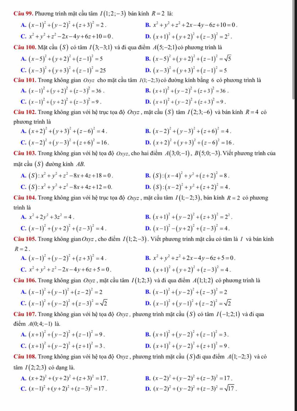 Phương trình mặt cầu tâm I(1;2;-3) bán kính R=2 là:
A. (x-1)^2+(y-2)^2+(z+3)^2=2. B. x^2+y^2+z^2+2x-4y-6z+10=0.
C. x^2+y^2+z^2-2x-4y+6z+10=0. D. (x+1)^2+(y+2)^2+(z-3)^2=2^2.
Câu 100. Mặt cầu (S) có tâm I(3;-3;1) và đi qua điểm A(5;-2;1) có phương trình là
A. (x-5)^2+(y+2)^2+(z-1)^2=5 B. (x-5)^2+(y+2)^2+(z-1)^2=sqrt(5)
C. (x-3)^2+(y+3)^2+(z-1)^2=25 (x-3)^2+(y+3)^2+(z-1)^2=5
D.
Câu 101. Trong không gian Oxyz cho mặt cầu tâm I(1;-2;3) có đường kính bằng 6 có phương trình là
A. (x-1)^2+(y+2)^2+(z-3)^2=36. B. (x+1)^2+(y-2)^2+(z+3)^2=36.
C. (x-1)^2+(y+2)^2+(z-3)^2=9. D. (x+1)^2+(y-2)^2+(z+3)^2=9.
Câu 102. Trong không gian với hệ trục tọa độ Oxyz , mặt cầu (S) tâm I(2;3;-6) và bán kính R=4 có
phương trình là
A. (x+2)^2+(y+3)^2+(z-6)^2=4. B. (x-2)^2+(y-3)^2+(z+6)^2=4.
C. (x-2)^2+(y-3)^2+(z+6)^2=16. D. (x+2)^2+(y+3)^2+(z-6)^2=16.
Câu 103. Trong không gian với hệ tọa độ Oxyz, cho hai điểm A(3;0;-1),B(5;0;-3). Viết phương trình của
mặt cầu (S) đường kính AB.
A. (S ):x^2+y^2+z^2-8x+4z+18=0. B. (S):(x-4)^2+y^2+(z+2)^2=8.
C. ( 5 ):x^2+y^2+z^2-8x+4z+12=0. D. (S):(x-2)^2+y^2+(z+2)^2=4.
Câu 104. Trong không gian với hệ trục tọa độ Oxyz , mặt cầu tâm I(1;-2;3) , bán kính R=2 có phương
trình là
A. x^2+2y^2+3z^2=4. B. (x+1)^2+(y-2)^2+(z+3)^2=2^2.
C. (x-1)^2+(y+2)^2+(z-3)^2=4. D. (x-1)^2-(y+2)^2+(z-3)^2=4.
Câu 105. Trong không gian Oxyz , cho điểm I(1;2;-3). Viết phương trình mặt cầu có tâm là / và bán kính
R=2.
A. (x-1)^2+(y-2)^2+(z+3)^2=4. B. x^2+y^2+z^2+2x-4y-6z+5=0.
C. x^2+y^2+z^2-2x-4y+6z+5=0. D. (x+1)^2+(y+2)^2+(z-3)^2=4.
Câu 106. Trong không gian Oxyz , mặt cầu tâm I(1;2;3) và đi qua điểm A(1;1;2) có phương trình là
A. (x-1)^2+(y-1)^2+(z-2)^2=2 B. (x-1)^2+(y-2)^2+(z-3)^2=2
C. (x-1)^2+(y-2)^2+(z-3)^2=sqrt(2) D. (x-1)^2+(y-1)^2+(z-2)^2=sqrt(2)
Câu 107. Trong không gian với hệ tọa độ Oxyz , phương trình mặt cầu (S) có tâm I(-1;2;1) và đi qua
điểm A(0;4;-1) là.
A. (x+1)^2+(y-2)^2+(z-1)^2=9. B. (x+1)^2+(y-2)^2+(z-1)^2=3.
C. (x+1)^2+(y-2)^2+(z+1)^2=3. D. (x+1)^2+(y-2)^2+(z+1)^2=9.
Câu 108. Trong không gian với hệ tọa độ Oxyz , phương trình mặt cầu (S)đi qua điểm A(1;-2;3) và có
tâm I(2;2;3) có dạng là.
A. (x+2)^2+(y+2)^2+(z+3)^2=17. B. (x-2)^2+(y-2)^2+(z-3)^2=17.
C. (x-1)^2+(y+2)^2+(z-3)^2=17. D. (x-2)^2+(y-2)^2+(z-3)^2=sqrt(17).