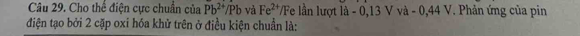 Cho thể điện cực chuẩn của Pb^(2+)/Pb và Fe^(2+)/ Fe lần lượt là - 0,13 V và - 0,44 V. Phản ứng của pin 
điện tạo bởi 2 cặp oxi hóa khử trên ở điều kiện chuẩn là:
