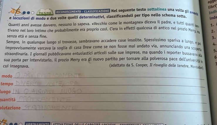 agge 
libri 
TESTO RICONOSCIMENTO - LASSIFICAZIONE Nel seguente testo sottolinea una volta gli avverb 
Indi 
e locuzioni di modo e due volte quelli determinativi, classificandoli per tipo nello schema sotto. inde 
Quanti anni avesse davvero, nessuno lo sapeva. «Vecchio come le montagne» diceva il padre, e tutti quanti sem 1. 
tivano nel loro intimo che probabilmente era proprio cosí. C’era in effetti qualcosa di antico nel prozio Merry, ma 2. 
senza età e senza fine. 3. 
Sempre, in qualunque luogo si trovasse, sembravano accadere cose insolite. Spessissimo spariva a lungo, e poi 4. 
improvvisamente varcava la soglia di casa Drew come se non fosse mai andato via, annuncíando una scoperta 5. 
straordinaria. I giornali pubblicavano entusiastici articoli sulle sue imprese, ma quando i reporter bussavano aa 6
sua porta per intervistarlo, il prozio Merry era di nuovo partito per tornare alla polverosa pace dell’universita i 
cui insegnava. (adattato da S. Cooper, Il risveglio delle tenebre, Mondadori) 
modo_ 
tempo_ 
luogo_ 
quantità_ 
alutazione_ 
attivazione delle caracità