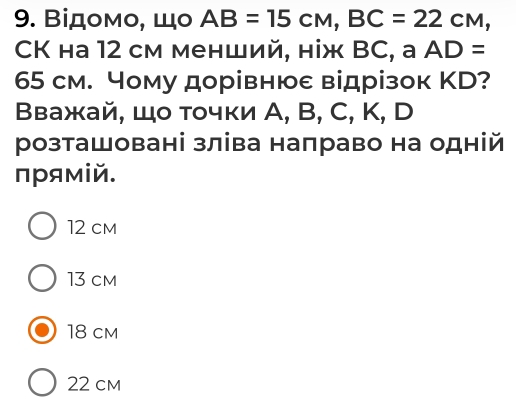 Βідοмο, Шο AB=15cm, BC=22cm, 
CK ha 12 cм менший, ніж BC, a AD=
65 cм. Чому дорівнюе відрізок ΚD?
Βважай, Шо тοчки А, B, C, K, D
розташовані зліва направо на одній
прямій.
12 cm
13 cm
18 cm
22 cm