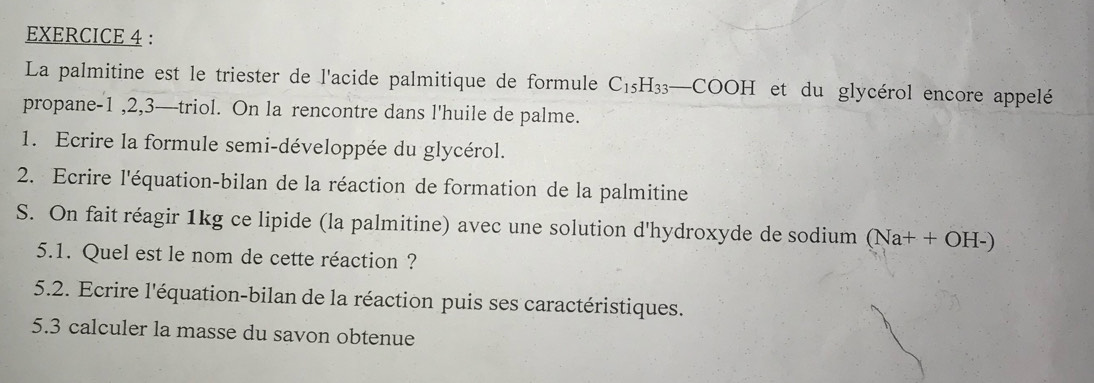 La palmitine est le triester de l'acide palmitique de formule C_15H_33_ COOH et du glycérol encore appelé 
propane -1 ,2,3— triol. On la rencontre dans l'huile de palme. 
1. Ecrire la formule semi-développée du glycérol. 
2. Ecrire l'équation-bilan de la réaction de formation de la palmitine 
S. On fait réagir 1kg ce lipide (la palmitine) avec une solution d'hydroxyde de sodium (Na++OH-)
5.1. Quel est le nom de cette réaction? 
5.2. Ecrire l'équation-bilan de la réaction puis ses caractéristiques. 
5.3 calculer la masse du savon obtenue