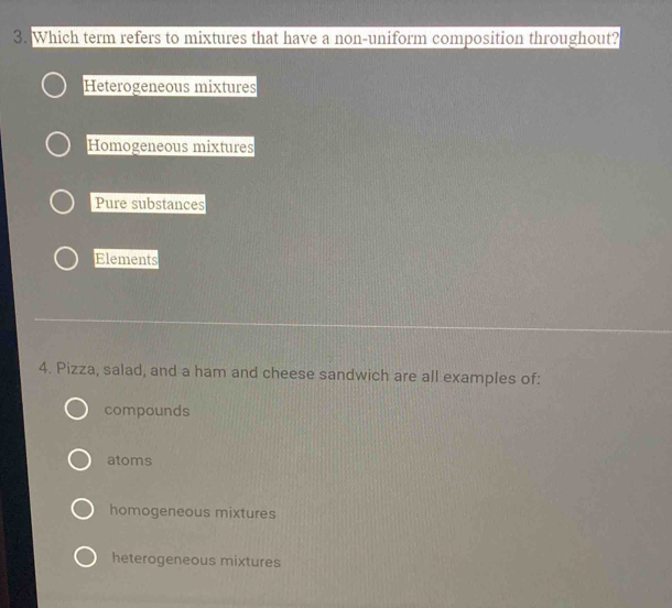 Which term refers to mixtures that have a non-uniform composition throughout?
Heterogeneous mixtures
Homogeneous mixtures
Pure substances
Elements
4. Pizza, salad, and a ham and cheese sandwich are all examples of:
compounds
atoms
homogeneous mixtures
heterogeneous mixtures