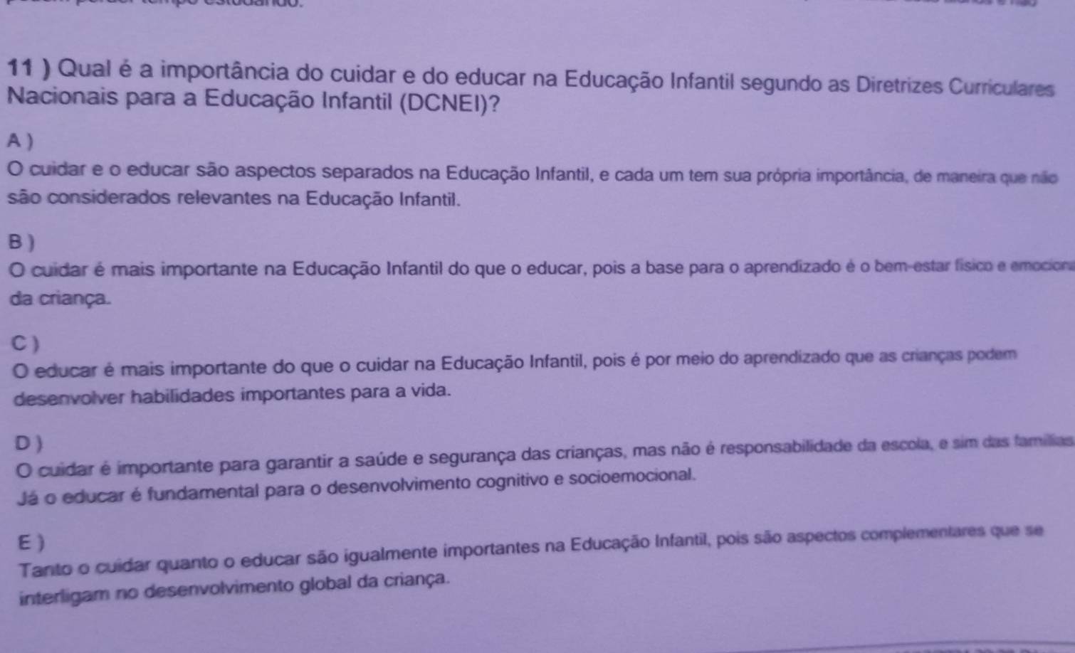 11 ) Qual é a importância do cuidar e do educar na Educação Infantil segundo as Diretrizes Curriculares
Nacionais para a Educação Infantil (DCNEI)?
A )
O cuidar e o educar são aspectos separados na Educação Infantil, e cada um tem sua própria importância, de maneira que não
são considerados relevantes na Educação Infantil.
B )
O cuidar é mais importante na Educação Infantil do que o educar, pois a base para o aprendizado é o bem-estar físico e emociona
da criança.
C)
O educar é mais importante do que o cuidar na Educação Infantil, pois é por meio do aprendizado que as crianças podem
desenvolver habilidades importantes para a vida.
D )
O cuidar é importante para garantir a saúde e segurança das crianças, mas não é responsabilidade da escola, e sim das famílias
Já o educar é fundamental para o desenvolvimento cognitivo e socioemocional.
E )
Tanto o cuidar quanto o educar são igualmente importantes na Educação Infantil, pois são aspectos complementares que se
interligam no desenvolvimento global da criança.