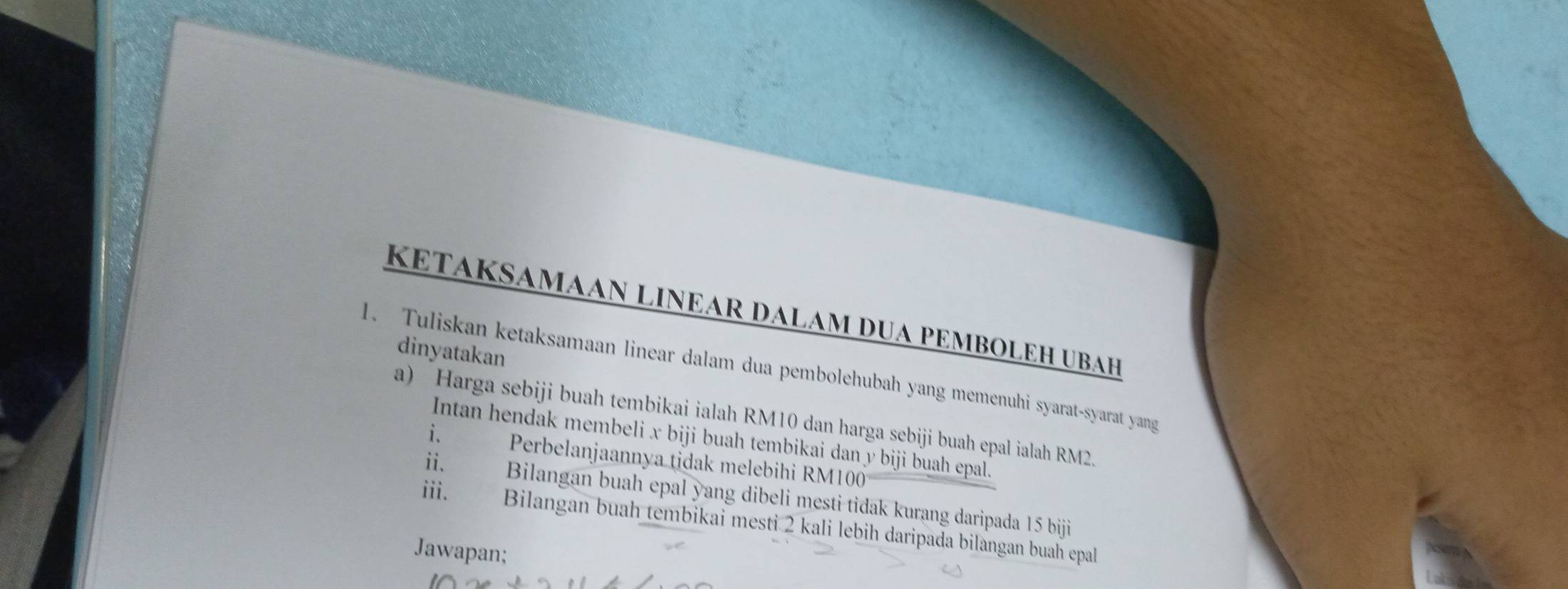 KETAKSAMAAN LINEAR DALAM DUA PEMBOLEH UBAH 
dinyatakan 
1. Tuliskan ketaksamaan linear dalam dua pembolehubah yang memenuhi syarat-syarat yang 
a) Harga sebiji buah tembikai ialah RM10 dan harga sebiji buah epal ialah RM2. 
Intan hendak membeli x biji buah tembikai dan y biji buah epal. 
i. म र Perbelanjaannya tidak melebihi RM100
ii. Bilangan buah epal yang dibeli mesti tidak kurang daripada 15 biji 
iii. a Bilangan buah tembikai mesti 2 kali lebih daripada bilangan buah epal 
Jawapan;