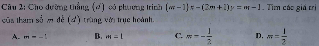 Cho đường thẳng (d) có phương trình (m-1)x-(2m+1)y=m-1. Tìm các giá trị
của tham số m để (d) trùng với trục hoành.
A. m=-1 B. m=1 C. m=- 1/2  D. m= 1/2 