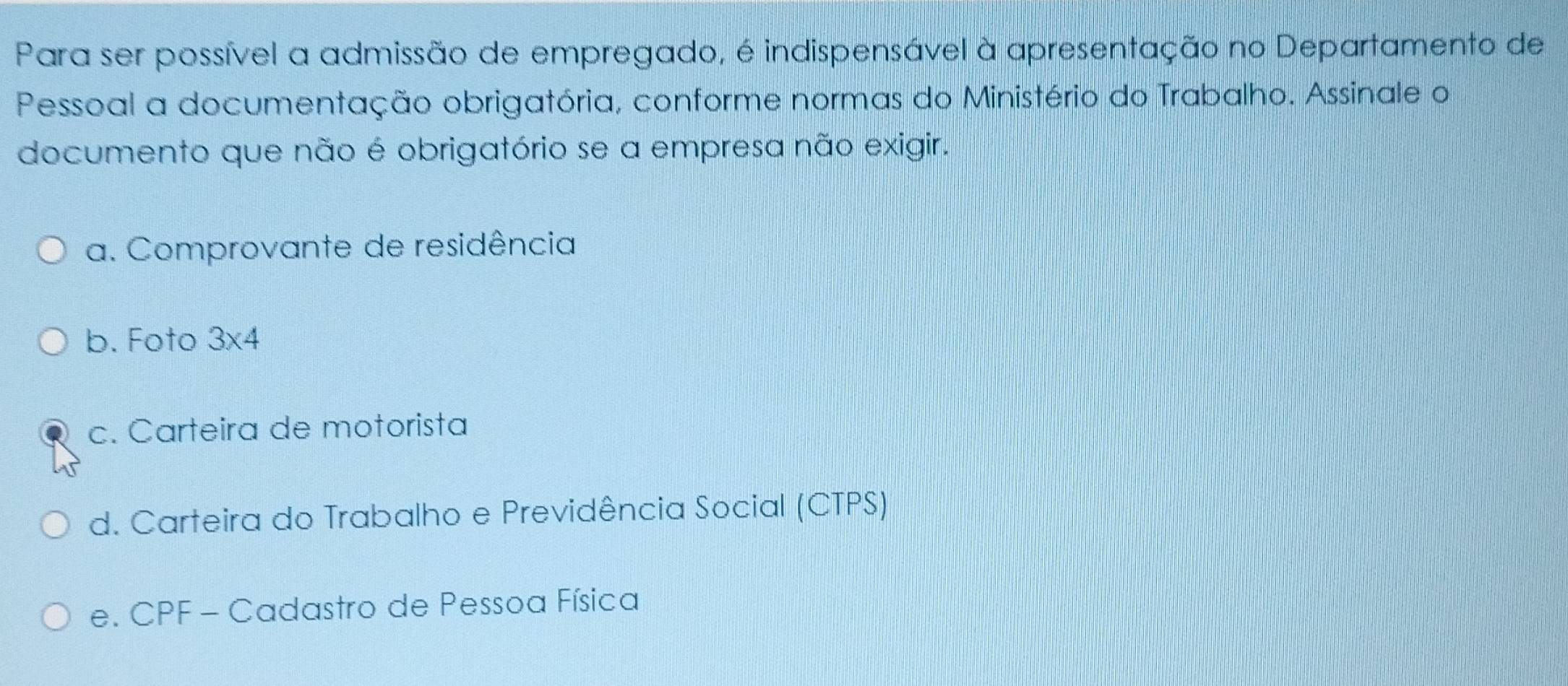 Para ser possível a admissão de empregado, é indispensável à apresentação no Departamento de
Pessoal a documentação obrigatória, conforme normas do Ministério do Trabalho. Assinale o
documento que não é obrigatório se a empresa não exigir.
a. Comprovante de residência
b. Foto 3* 4
c. Carteira de motorista
d. Carteira do Trabalho e Previdência Social (CTPS)
e. CPF - Cadastro de Pessoa Física