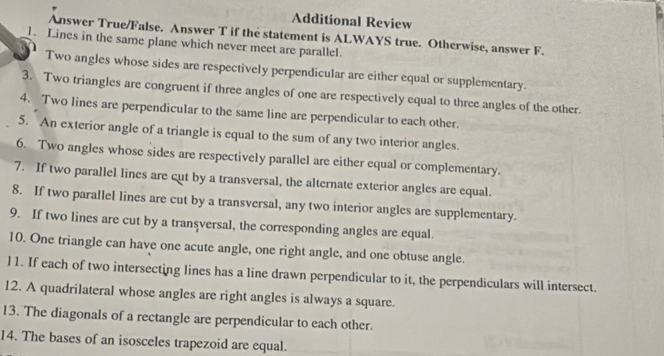 Additional Review 
Answer True/False. Answer T if the statement is ALWAYS true. Otherwise, answer F. 
1. Lines in the same plane which never meet are parallel. 
Two angles whose sides are respectively perpendicular are either equal or supplementary. 
3. Two triangles are congruent if three angles of one are respectively equal to three angles of the other. 
4. Two lines are perpendicular to the same line are perpendicular to each other. 
5. An exterior angle of a triangle is equal to the sum of any two interior angles. 
6. Two angles whose sides are respectively parallel are either equal or complementary. 
7. If two parallel lines are cut by a transversal, the alternate exterior angles are equal. 
8. If two parallel lines are cut by a transversal, any two interior angles are supplementary. 
9. If two lines are cut by a transversal, the corresponding angles are equal. 
10. One triangle can have one acute angle, one right angle, and one obtuse angle. 
l1. If each of two intersecting lines has a line drawn perpendicular to it, the perpendiculars will intersect. 
12. A quadrilateral whose angles are right angles is always a square. 
13. The diagonals of a rectangle are perpendicular to each other. 
14. The bases of an isosceles trapezoid are equal.