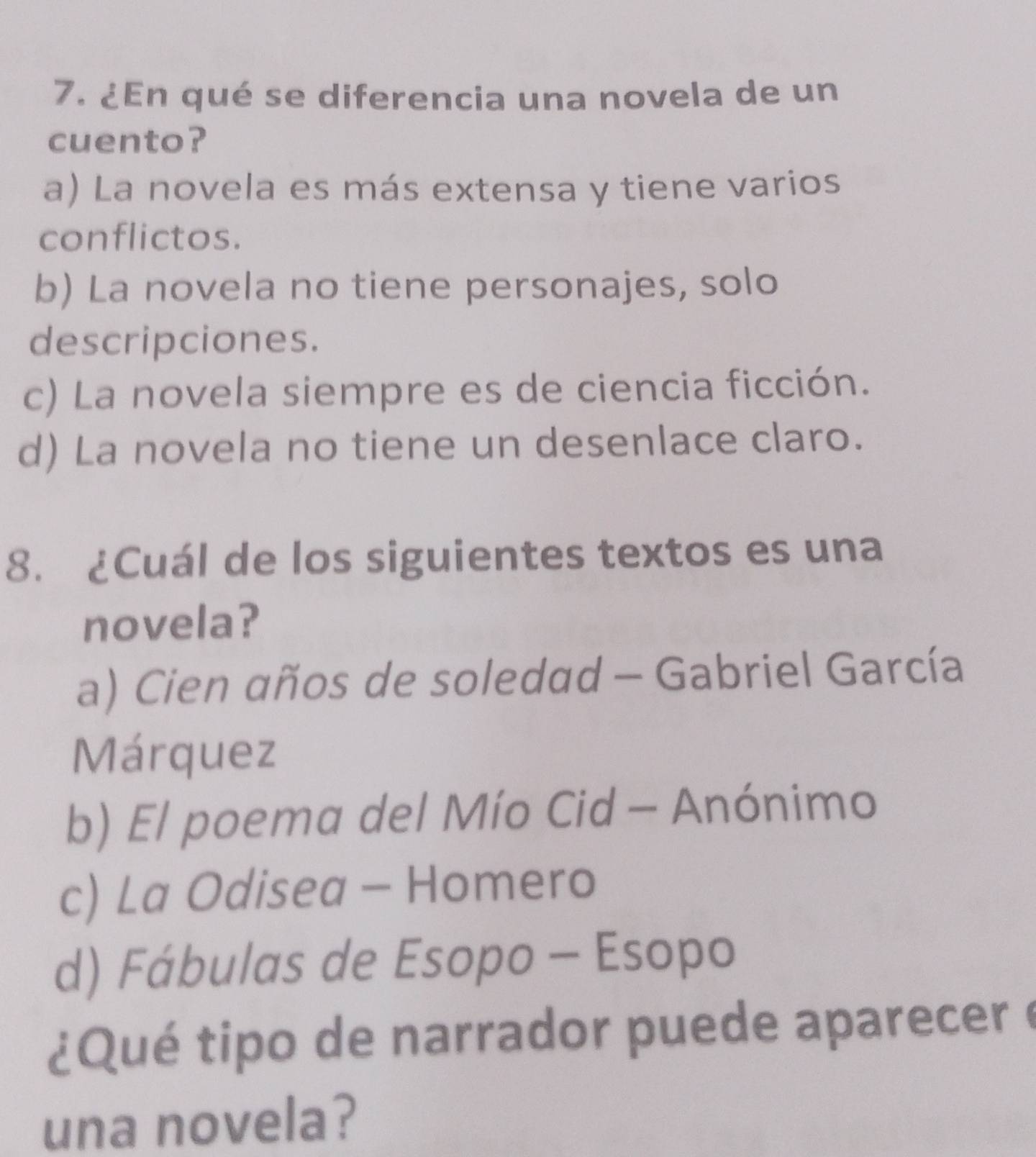 ¿En qué se diferencia una novela de un
cuento?
a) La novela es más extensa y tiene varios
conflictos.
b) La novela no tiene personajes, solo
descripciones.
c) La novela siempre es de ciencia ficción.
d) La novela no tiene un desenlace claro.
8. ¿Cuál de los siguientes textos es una
novela?
a) Cien años de soledad - Gabriel García
Márquez
b) El poema del Mío Cid - Anónimo
c) La Odisea - Homero
d) Fábulas de Esopo - Esopo
¿Qué tipo de narrador puede aparecer e
una novela?