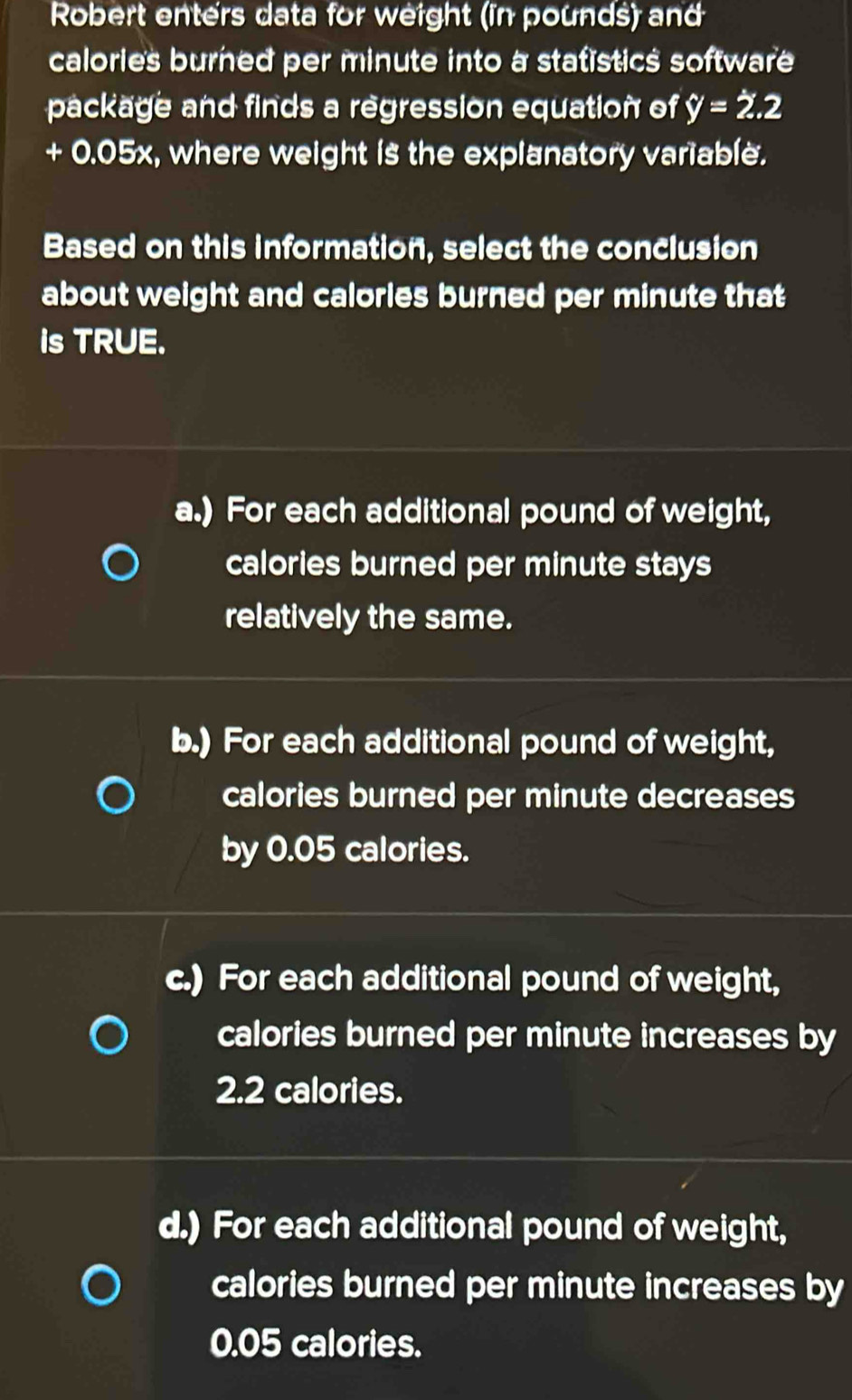 Robert enters data for weight (in pounds) and
calories burned per minute into a statistics software
package and finds a regression equation of y=2.2
+ 0.05x, where weight is the explanatory variable.
Based on this information, select the conclusion
about weight and calorles burned per minute that 
is TRUE.
a.) For each additional pound of weight,
calories burned per minute stays
relatively the same.
b.) For each additional pound of weight,
calories burned per minute decreases
by 0.05 calories.
c.) For each additional pound of weight,
calories burned per minute increases by
2.2 calories.
d.) For each additional pound of weight,
calories burned per minute increases by
0.05 calories.