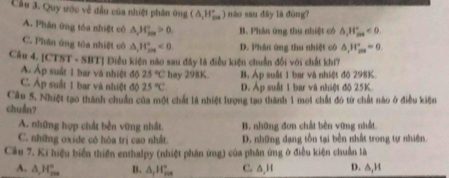 Cầu 3. Quy ước về đầu của nhiệt phân ứng (△ ,H_(200)°) nào san dây là dòng?
A. Phân ứng tòa nhiệt có △ ,H_ifa_≌ 0a^circ >0,
B. Phân ứng thu nhiệt có △ _1H_(200)°<0</tex>.
C. Phân ứng tỏa nhiệt cô △ , H_(208)°<0</tex>
D. Phân ứng thu nhiệt có △ , H_(max)°=0, 
Câu 4. |CTST=8B TT Diều kiện nào sau đây là điều kiện chuẩn đối với chất khí
Á Áp suất 1 bar và nhiệt độ 25°C hay 298K. B. Áp suất 1 bar và nhiệt độ 298K.
C. Áp suất 1 bar và nhiệt độ 25°C. D. Áp suất 1 bar và nhiệt độ 25K.
Câu 5. Nhiệt tạo thành chuẩn của một chất là nhiệt lượng tạo thành 1 moi chất đó từ chất nào ở điều kiện
chuẩn?
A. những hợp chất bền vững nhất. B. những đơn chất bên vững nhất.
C. những oxide có hòa trị cao nhất. D. những đạng tồn tại bền nhất trong tự nhiên.
Câu 7. Ki hiệu biển thiên enthalpy (nhiệt phản ứng) của phân ứng ở điều kiện chuẩn là
A. △ , H_(200)° B. △ _rH_(rvs)° C. A, 1 D. △ _1H