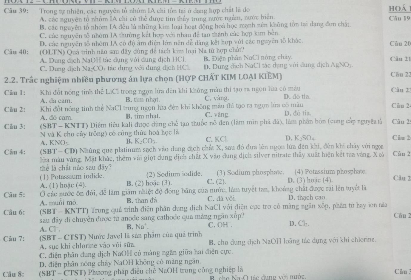 Trong tự nhiên, các nguyên tổ nhóm IA chi tồn tại ở dạng hợp chất là do hoá 1
A. các nguyên tố nhóm IA chi có thể được tìm thấy trong nước ngầm, nước biển. Câu 19
B. các nguyên tổ nhóm IA đều là những kim loại hoạt động hoá học mạnh nên không tồn tại dạng đơn chất,
C. các nguyên tố nhóm IA thường kết hợp với nhau đề tạo thành các hợp kim bền.
D. các nguyên tố nhóm IA có độ âm điện lớn nên dễ dàng kết hợp với các nguyên tố khác. Câu 20
Câu 40: (OLTN) Quá trình nào sau đây dùng đề tách kim loại Na từ hợp chất?
A. Dung dịch NaOH tác dụng với dung dịch HCl. B. Điện phân NaCl nóng chảy. Câu 21
C. Dung dịch Na_2CO_3 tác dụng với dung dịch HCl. D. Dung dịch NaCl tác dụng với dung dịch AgNO_3
2.2. Trắc nghiệm nhiều phương án lựa chọn (HợP CHẤT KIM LOẠI KIÈM)
Câu 22
Câu 1: Khi đốt nóng tinh thể LiCl trong ngọn lửa đèn khí không màu thì tạo ra ngọn lửa có màu Câu 23
A. da cam. B. tim nhạt. C. vàng. D. đỏ tia.
Câu 2: Khi đốt nóng tinh thể NaCl trong ngọn lửa đèn khí không màu thì tạo ra ngọn lửa có màu Câu 2
A. đỏ cam. B. tim nhạt. C. vàng.
D. đỏ tía.
Câu 3: (SBT - KNTT) Diêm tiêu kali được dùng chế tạo thuốc nổ đen (làm mìn phá đá), làm phân bón (cung cấp nguyên tổ Câu 2:
N và K cho cây trồng) có công thức hoá học là Câu 2
A. KNO₃. C. KCl. D. K_2SO_4.
B. K_2CO_3.
Câu 4: (SBT - CD) Nhúng que platinum sạch vào dung dịch chất X, sau đó đưa lên ngọn lửa đèn khí, đèn khí cháy với ngọn
lửa màu vàng. Mặt khác, thêm vài giọt dung dịch chất X vào dung dịch silver nitrate thấy xuất hiện kết tủa vàng. X có Câu 2
thể là chất nào sau đây?
(1) Potassium iodide. (2) Sodium iodide. (3) Sodium phosphate. (4) Potassium phosphate.
C. (2).
A. (1) hoặc (4). B. (2) hoặc (3). D. (3) hoặc (4).
Câu 2
Câu 5: Ở các nước ôn đới, để làm giảm nhiệt độ đóng băng của nước, làm tuyết tan, khoáng chất được rải lên tuyết là
A. muối mỏ. B. than đá. C. đá vôi. D. thạch cao.
Câu 6: (SBT - KNTT) Trong quá trình điện phân dung dịch NaCl với điện cực trơ có màng ngăn xốp, phân từ hay ion nào
sau đây di chuyển được từ anode sang cathode qua màng ngăn xốp?
Câu 2
A. Cl . B. Na⁺. C. OHˉ. D. Cl_2.
Câu 7: (SBT - CTST) Nước Javel là sản phầm của quá trình
A. sục khí chlorine vào vôi sữa. B. cho dung dịch NaOH loãng tác dụng với khí chlorine.
C. điện phân dung dịch NaOH có màng ngăn giữa hai điện cực.
D. điện phân nóng chảy NaOH không có màng ngăn.
Câu 8: :(SBT - CTST) Phương pháp điều chế NaOH trong công nghiệp là Câu 3
B cho Na₃O tác dụng với nước.