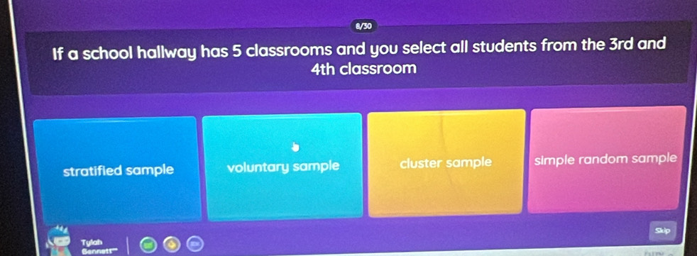 8/30
If a school hallway has 5 classrooms and you select all students from the 3rd and
4th classroom
stratified sample voluntary sample cluster sample simple random sample
Skip
Tylah