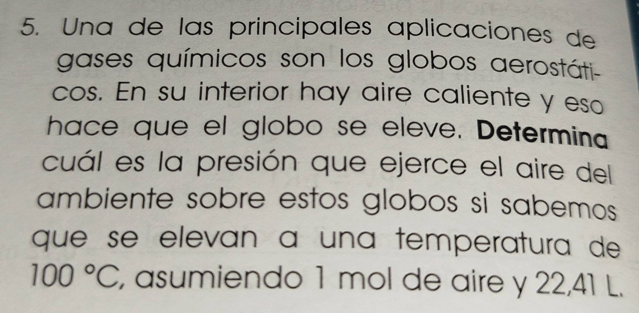 Una de las principales aplicaciones de 
gases químicos son los globos aerostáti- 
cos. En su interior hay aire caliente y eso 
hace que el globo se eleve. Determina 
cuál es la presión que ejerce el aire del 
ambiente sobre estos globos si sabemos 
que se elevan à una temperatura de
100°C , asumiendo 1 mol de aire y 22,41 L.