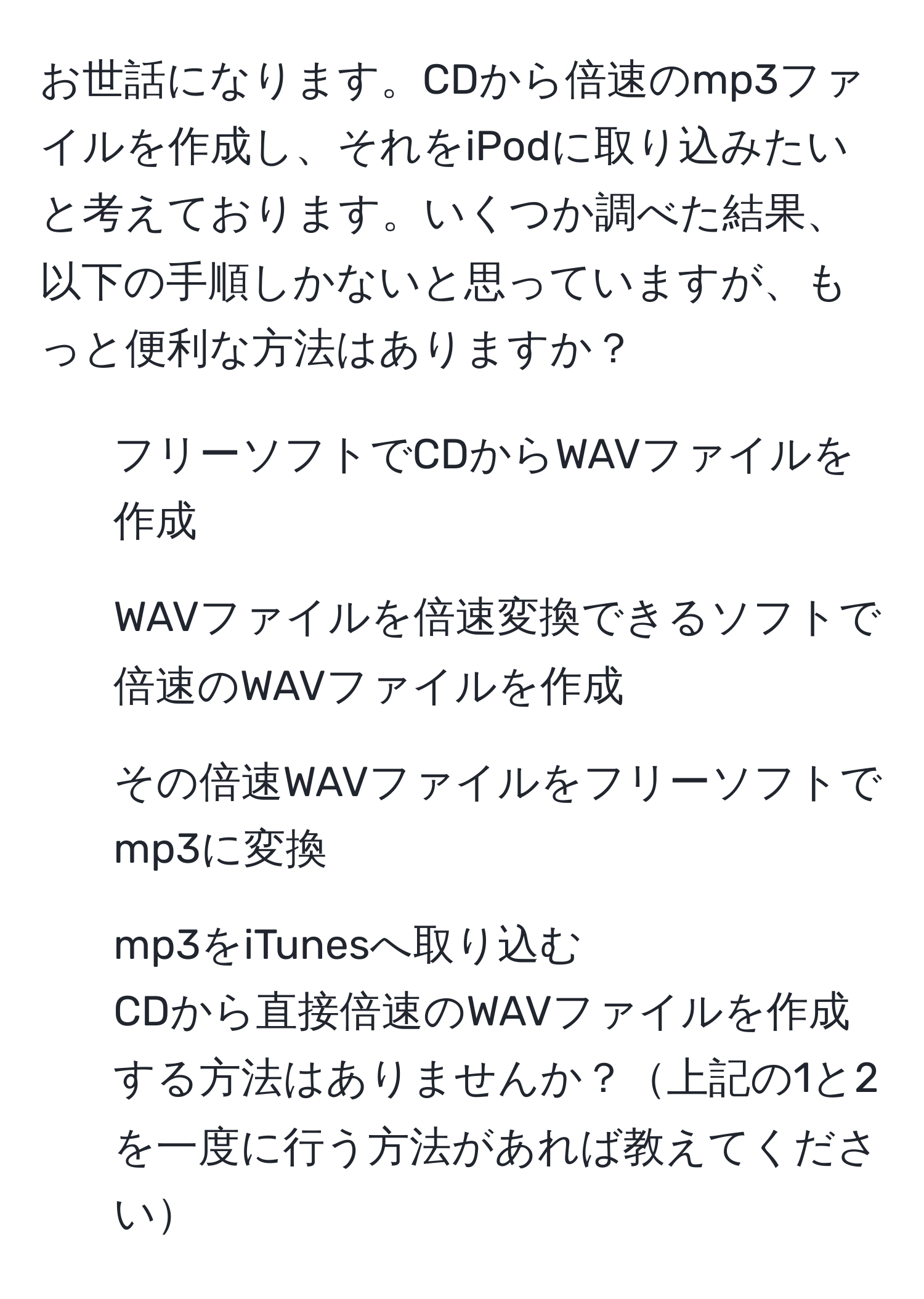 お世話になります。CDから倍速のmp3ファイルを作成し、それをiPodに取り込みたいと考えております。いくつか調べた結果、以下の手順しかないと思っていますが、もっと便利な方法はありますか？  
1. フリーソフトでCDからWAVファイルを作成  
2. WAVファイルを倍速変換できるソフトで倍速のWAVファイルを作成  
3. その倍速WAVファイルをフリーソフトでmp3に変換  
4. mp3をiTunesへ取り込む  
CDから直接倍速のWAVファイルを作成する方法はありませんか？上記の1と2を一度に行う方法があれば教えてください