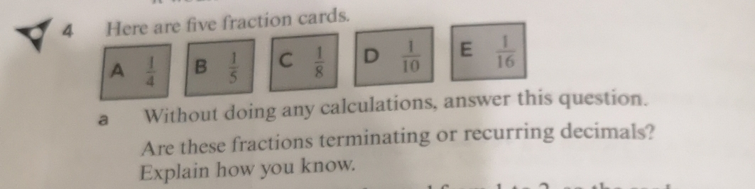 Here are five fraction cards.
A  1/4  B  1/5  C  1/8  D  1/10  E  1/16 
a Without doing any calculations, answer this question.
Are these fractions terminating or recurring decimals?
Explain how you know.