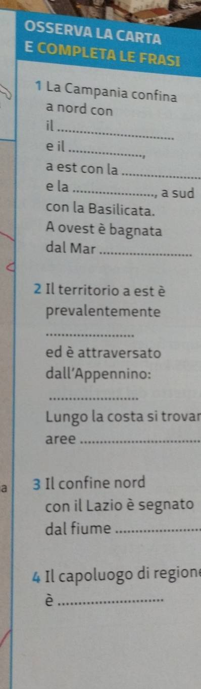 OSSERVA LA CARTA 
E COMPLETA LE FRASI 
1 La Campania confina 
a nord con 
il_ 
eil_ 
_ 
a est con la 
e la _a sud 
con la Basilicata. 
A ovest è bagnata 
dal Mar_ 
2 Il territorio a est è 
prevalentemente 
_ 
ed è attraversato 
dall’Appennino: 
_ 
Lungo la costa si trovar 
aree_ 
a 3 Il confine nord 
con il Lazio è segnato 
dal fiume_ 
4 Il capoluogo di region 
_è