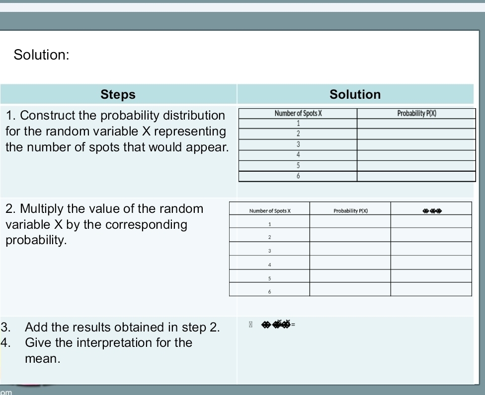 Solution: 
Steps Solution 
1. Construct the probability distributio 
for the random variable X representin 
the number of spots that would appea 
2. Multiply the value of the random 
variable X by the corresponding 
probability. 
3. Add the results obtained in step 2. 
4. Give the interpretation for the 
mean. 
om