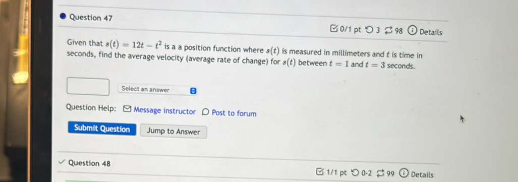 つ 3 ⇄ 98 Details 
Given that s(t)=12t-t^2 is a a position function where s(t) is measured in millimeters and t is time in
seconds, find the average velocity (average rate of change) for s(t) between t=1 and t=3 seconds. 
Select an answer 
Question Help: Message instructor D Post to forum 
Submit Question Jump to Answer 
Question 48 □ 1/1 pt つ 0-2 。 99 Details