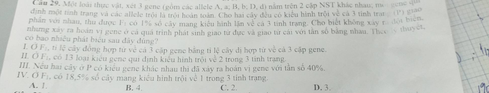 Một loài thực vật, xét 3 gene (gồm các allele A, a; B, b; D, d) nằm trên 2 cặp NST khác nhau; một gen e qu
định một tính trang và các allele trội là trội hoàn toàn. Cho hai cây đều có kiểu hình trội về cả 3 tính trang (P) giao
phần với nhau, thu dược F_1 có 1% số cây mang kiểu hình lặn về cả 3 tính trạng. Cho biết không xây ra đột biển.
nhưng xây ra hoán vị gene ở cả quá trình phát sinh giao từ dực và giao tử cái với tần số bằng nhau. Theo lý thuyết,
có bao nhiều phát biểu sau dây dúng?
I. OF_1 , ti lệ cây đồng hợp tử về cả 3 cặp gene bằng tỉ lệ cây dị hợp tử về cả 3 cặp gene.
IL dot O F_1 , có 13 loại kiểu gene qui định kiểu hình trội về 2 trong 3 tính trạng.
III. Nếu hai cây ở P có kiểu gene khác nhau thì dã xảy ra hoán vị gene với tần số 40%.
IV. sigma F_1 , có 18, 5% số cây mang kiều hình trội về 1 trong 3 tính trạng.
A. 1. B. 4. C. 2. D. 3.