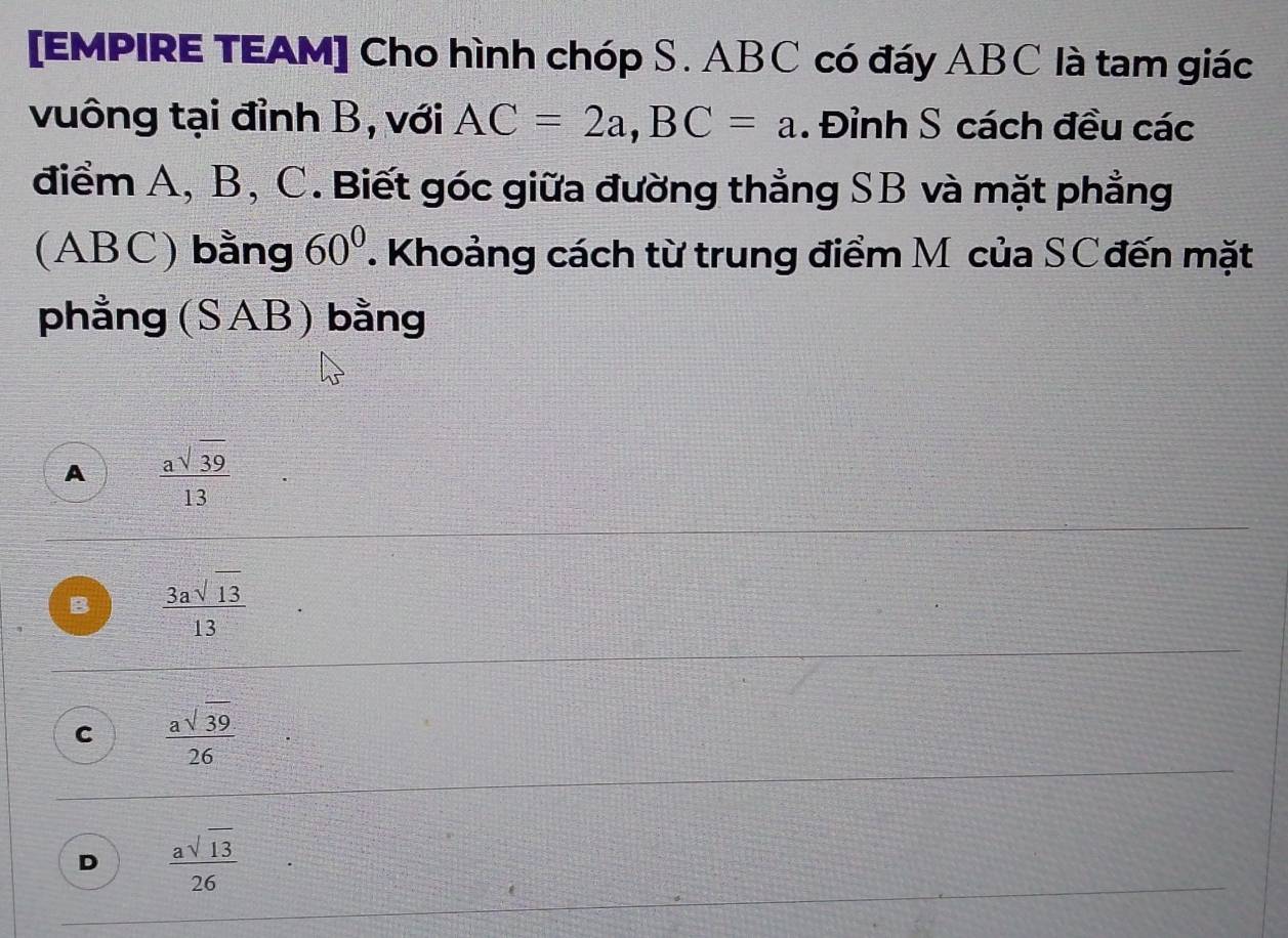 [EMPIRE TEAM] Cho hình chóp S. ABC có đáy ABC là tam giác
vuông tại đỉnh B, với AC=2a, BC=a. Đỉnh S cách đều các
điểm A, B, C. Biết góc giữa đường thẳng SB và mặt phẳng
(ABC) bằng 60°. Khoảng cách từ trung điểm M của SCđến mặt
phẳng (SAB) bằng
A  asqrt(39)/13 
B  3asqrt(13)/13 
C  asqrt(39)/26 
D  asqrt(13)/26 