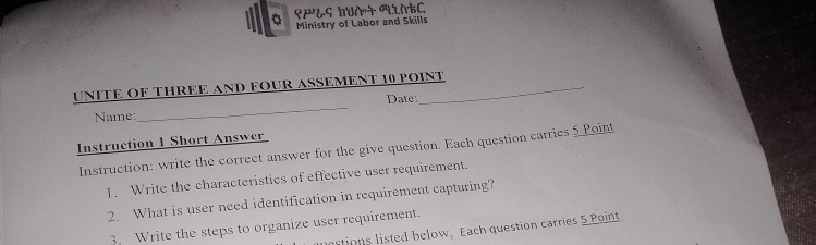 ९æ¿ς huà + AtC 
Ministry of Labor and Skills 
_ 
UNITE OF THREE AND FOUR ASSEMENT 10 POINT 
Date: 
Name: 
Instruction 1 Short Answer 
Instruction: write the correct answer for the give question. Each question carries 5 Point 
1. Write the characteristics of effective user requirement. 
2. What is user need identification in requirement capturing? 
3 Write the steps to organize user requirement. 
mestions listed below, Each question carries 5 Point