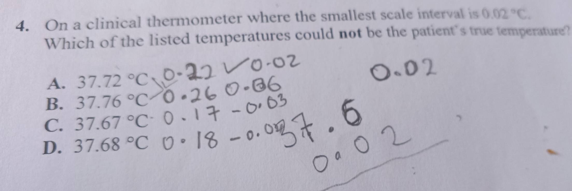 On a clinical thermometer where the smallest scale interval is 0.02°C. 
Which of the listed temperatures could not be the patient's true temperature?
A. 37.72°C
B. 37.76°C
C. 37.67°C (
D. 37.68°C