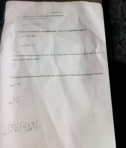 Rperrin 3 
1. Exprives each of the foliowing in Index notation.
3* 3+3=2+2+2=2
e* e* e* f=f
2. Rownite the following in standard form, correct to 3 significant figures 
a) 2 807 000
b) 0.007121
3. 15 books of thickness 2.2 cm can fit on 1 shelf. How many books of thckness 50 cm
can fit on the same shelf? 
4. Evaluate the following without the use of calculator. Essential working are required. 
(a) (-8)^ 2/3 
(b) (1 1/2 )^-3
(c) ( (a^3c^(-2))/a^(-5)b^2 )^3* ( (a^(-4)b)/a^6b^(-3) )^2