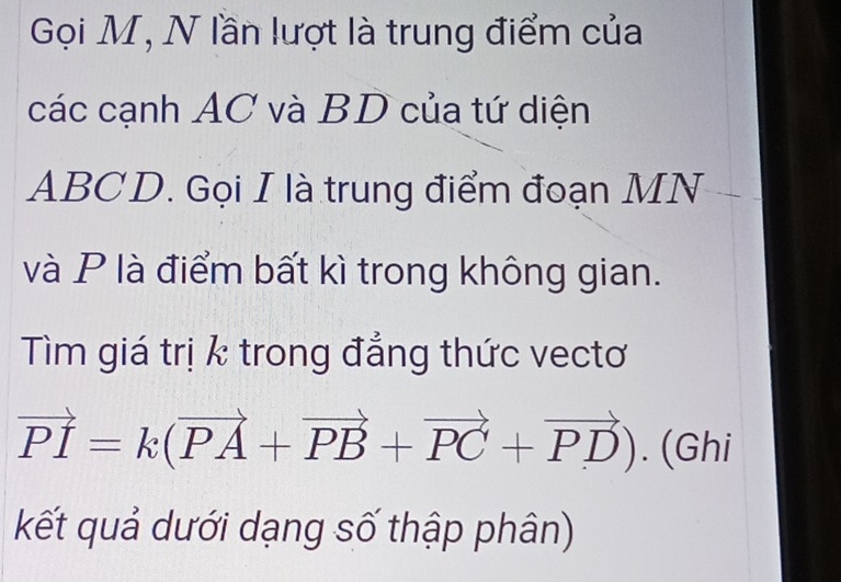 Gọi M, N lần lượt là trung điểm của 
các cạnh AC và BD của tứ diện
ABCD. Gọi I là trung điểm đoạn MN
và P là điểm bất kì trong không gian. 
Tìm giá trị k trong đẳng thức vectơ
vector PI=k(vector PA+vector PB+vector PC+vector PD). (Ghi 
kết quả dưới dạng số thập phân)