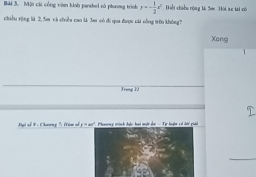 Một cái cổng vớm hình parabol có phương trình y=- 1/2 x^3 Biết chiều rộng là 5m. Hội xe tài có
chiều rộng là 2. 5m và chiều cao là 3m có đi qua được cái cống trên không?
Xong
Frung 22
Đại số 9 - Chương 7: Hàm số y=ax^2 C. Phương trình bộc hai một ấn - Tự luận có lời giải