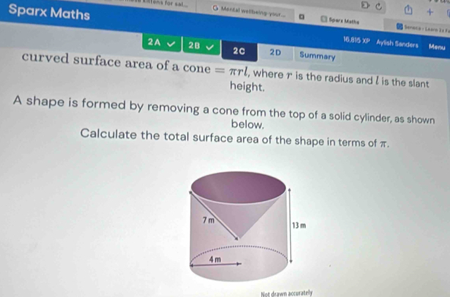 sitens for sal 
+ 
Montal wellbeing-your.. □ Sparx Maths * Seneca - Learn Ea Fa 
Sparx Maths Aylish Sanders Menu 
16.815 XP 
2A 2B 2C 2D Summary 
curved surface area of a cone =π rl , where r is the radius and l is the slant 
height. 
A shape is formed by removing a cone from the top of a solid cylinder, as shown 
below. 
Calculate the total surface area of the shape in terms of π. 
Not drawn accurately