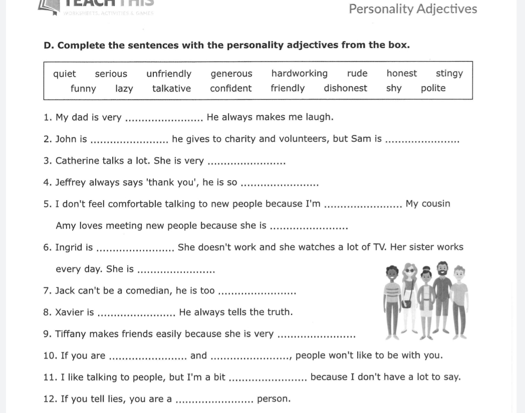 WOrKsheEts. Activities & games Personality Adjectives
D. Complete the sentences with the personality adjectives from the box.
quiet serious unfriendly generous hardworking rude honest stingy
funny lazy talkative confident friendly dishonest shy polite
1. My dad is very _He always makes me laugh.
2. John is _he gives to charity and volunteers, but Sam is_
3. Catherine talks a lot. She is very_
4. Jeffrey always says 'thank you', he is so_
5. I don't feel comfortable talking to new people because I'm _My cousin
Amy loves meeting new people because she is_
6. Ingrid is _She doesn't work and she watches a lot of TV. Her sister works
every day. She is_
7. Jack can't be a comedian, he is too_
8. Xavier is _He always tells the truth.
9. Tiffany makes friends easily because she is very_
10. If you are _and _people won't like to be with you.
11. I like talking to people, but I'm a bit _because I don't have a lot to say.
12. If you tell lies, you are a _person.