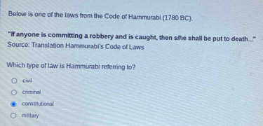 Below is one of the laws from the Code of Hammurabi (1780 BC).
"If anyone is committing a robbery and is caught, then s/he shall be put to death..."
Source: Translation Hammurabi's Code of Laws
Which type of law is Hammurabi referring to?
civi
criminal
constitutional
military