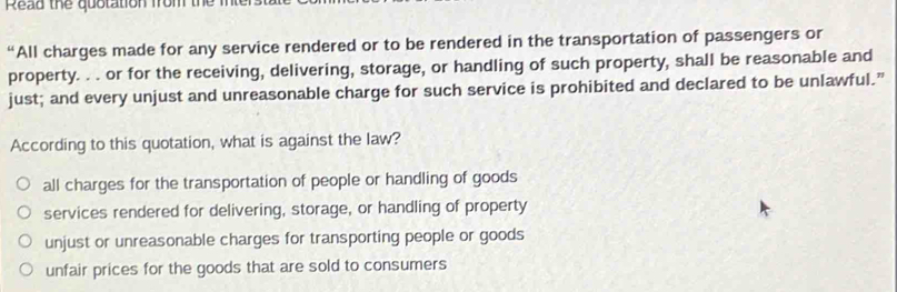 Read the quotation from the
“All charges made for any service rendered or to be rendered in the transportation of passengers or
property. . . or for the receiving, delivering, storage, or handling of such property, shall be reasonable and
just; and every unjust and unreasonable charge for such service is prohibited and declared to be unlawful.”
According to this quotation, what is against the law?
all charges for the transportation of people or handling of goods
services rendered for delivering, storage, or handling of property
unjust or unreasonable charges for transporting people or goods
unfair prices for the goods that are sold to consumers