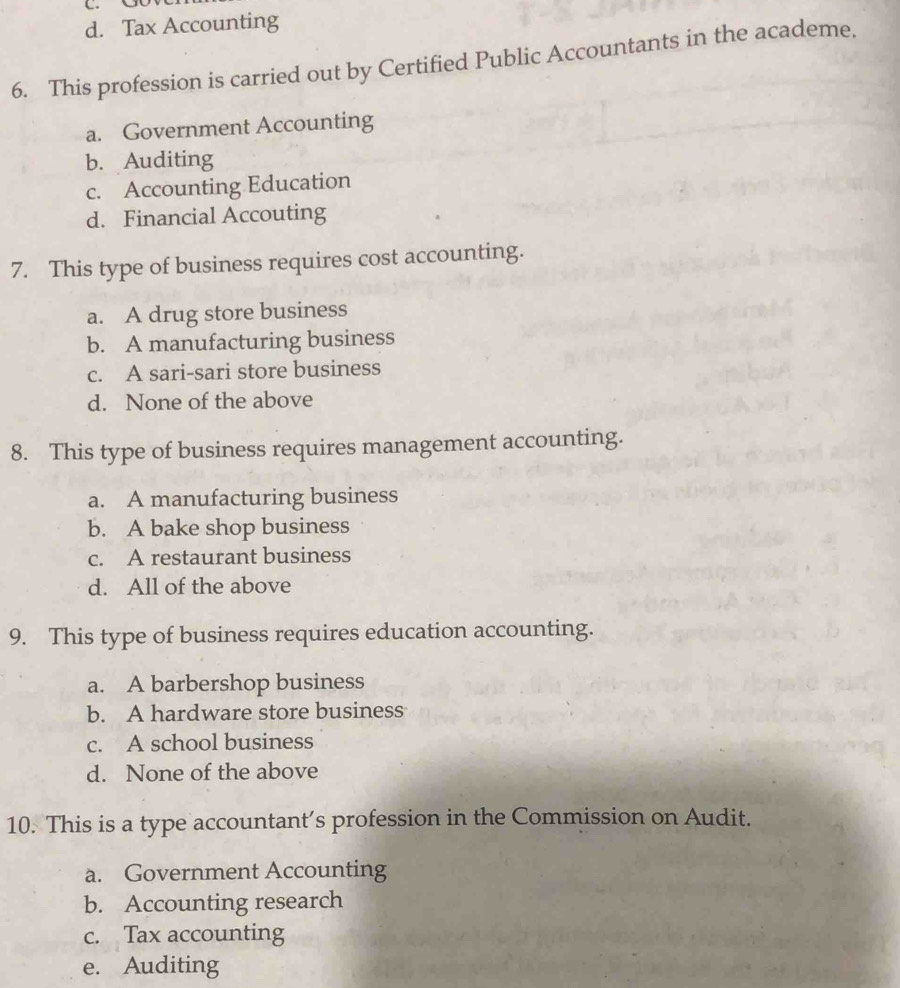 d. Tax Accounting
6. This profession is carried out by Certified Public Accountants in the academe.
a. Government Accounting
b. Auditing
c. Accounting Education
d. Financial Accouting
7. This type of business requires cost accounting.
a. A drug store business
b. A manufacturing business
c. A sari-sari store business
d. None of the above
8. This type of business requires management accounting.
a. A manufacturing business
b. A bake shop business
c. A restaurant business
d. All of the above
9. This type of business requires education accounting.
a. A barbershop business
b. A hardware store business
c. A school business
d. None of the above
10. This is a type accountant's profession in the Commission on Audit.
a. Government Accounting
b. Accounting research
c. Tax accounting
e. Auditing