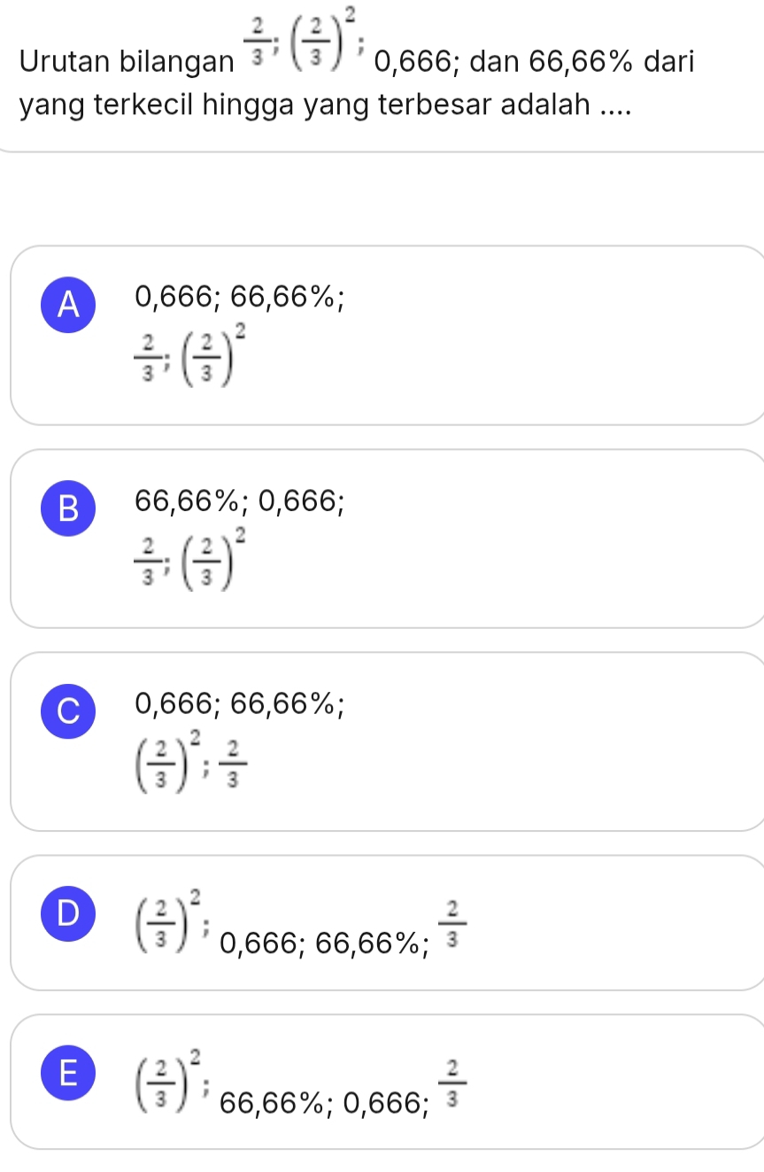 Urutan bilangan  2/3 ; ( 2/3 )^2; 0,666; dan 66,66% dari
yang terkecil hingga yang terbesar adalah ....
A 0,666; 66,66%;
 2/3 ; ( 2/3 )^2
B 66,66%; 0,666;
 2/3 ; ( 2/3 )^2
C 0,666; 66,66%;
( 2/3 )^2;  2/3 
D ( 2/3 )^2 0,666; 66,66%;  2/3 
E ( 2/3 )^2 66.66°
6; 0,666;  2/3 