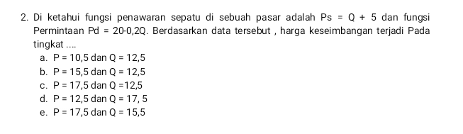 Di ketahui fungsi penawaran sepatu di sebuah pasar adalah Ps=Q+5 dan fungsi
Permintaan Pd=20-0,2Q. Berdasarkan data tersebut , harga keseimbangan terjadi Pada
tingkat ....
a. P=10,5 dan Q=12,5
b. P=15,5 dan Q=12,5
C. P=17,5 dan Q=12,5
d. P=12,5 dan Q=17,5
e. P=17,5 dan Q=15,5