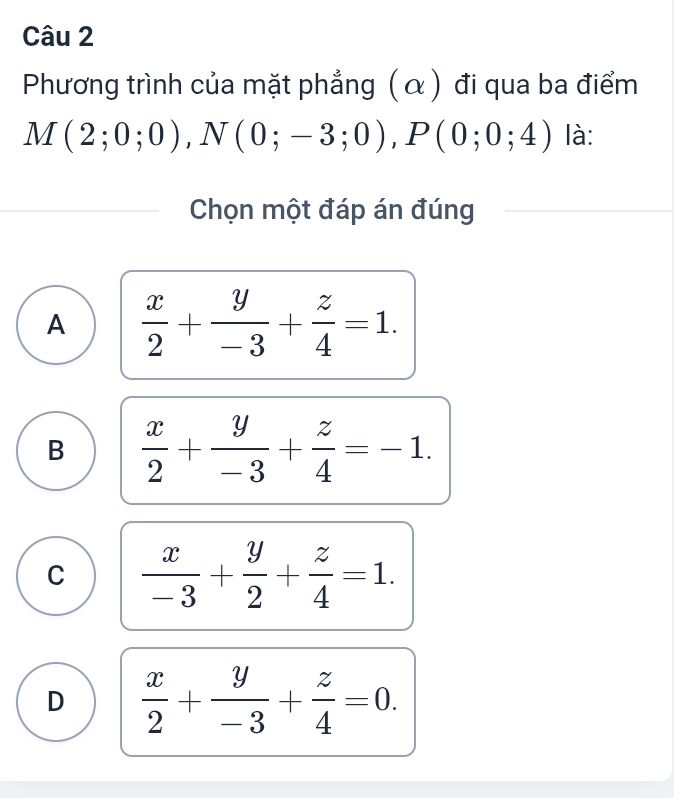 Phương trình của mặt phẳng (α) đi qua ba điểm
M(2;0;0), N(0;-3;0), P(0;0;4) là:
Chọn một đáp án đúng
A  x/2 + y/-3 + z/4 =1.
B  x/2 + y/-3 + z/4 =-1.
C  x/-3 + y/2 + z/4 =1.
D  x/2 + y/-3 + z/4 =0.