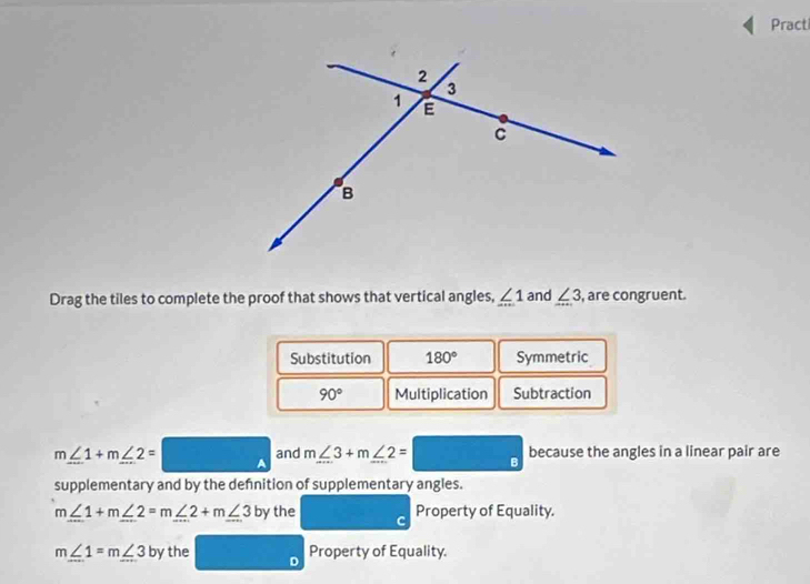 Pract 
Drag the tiles to complete the proof that shows that vertical angles, ∠ 1 and ∠ 3 , are congruent. 
Substitution 180° Symmetric
90° Multiplication Subtraction
m∠ 1+m∠ 2= A and m∠ 3+m∠ 2=□ because the angles in a linear pair are 
supplementary and by the defnition of supplementary angles.
m∠ 1+m∠ 2=m∠ 2+m∠ 3 by the C Property of Equality.
m∠ 1=m∠ 3 by the Property of Equality.