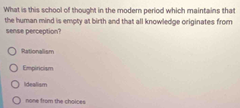 What is this school of thought in the modern period which maintains that
the human mind is empty at birth and that all knowledge originates from
sense perception?
Rationalism
Empiricism
Idealism
none from the choices