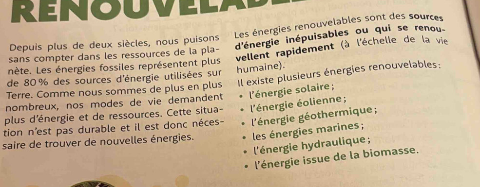 RENOU
Depuis plus de deux siècles, nous puisons Les énergies renouvelables sont des sources
sans compter dans les ressources de la pla- d'énergie inépuisables ou qui se renou-
nète. Les énergies fossiles représentent plus vellent rapidement (à l'échelle de la vie
de 80 % des sources d'énergie utilisées sur humaine).
Terre. Comme nous sommes de plus en plus Il existe plusieurs énergies renouvelables:
nombreux, nos modes de vie demandent l'énergie solaire ;
plus d'énergie et de ressources. Cette situa- l'énergie éolienne ;
tion n’est pas durable et il est donc néces- l'énergie géothermique ;
les énergies marines ;
saire de trouver de nouvelles énergies.
l'énergie hydraulique ;
l'énergie issue de la biomasse.