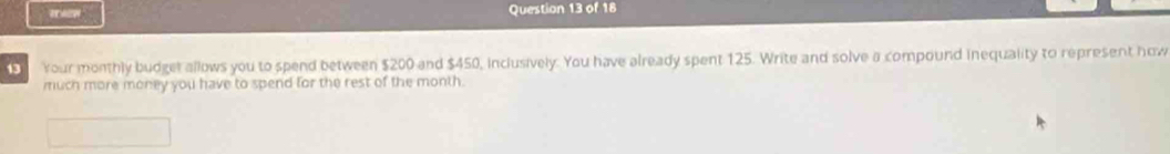 Your monthly budget allows you to spend between $200 and $450, inclusively. You have already spent 125. Write and solve a compound inequality to represent how 
much more money you have to spend for the rest of the month.