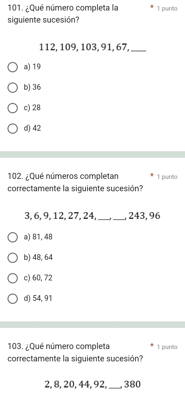 ¿Qué número completa la 1 punto
siguiente sucesión?
112, 109, 103, 91, 67,_
a) 19
b) 36
c) 28
d) 42
102. ¿Qué números completan 1 punto
correctamente la siguiente sucesión?
3, 6, 9, 12, 27, 24, __, 243, 96
a) 81, 48
b) 48, 64
c) 60, 72
d) 54, 91
103. ¿Qué número completa 1 punto
correctamente la siguiente sucesión?
2, 8, 20, 44, 92,_ , 380